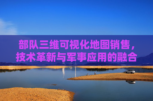 部队三维可视化地图销售，技术革新与军事应用的融合